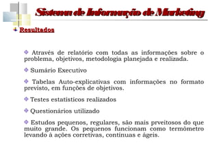 Sistem de Inform
          a         ação de Marketing
Resultados


   Através de relatório com todas as informações sobre o
 problema, objetivos, metodologia planejada e realizada.
   Sumário Executivo
    Tabelas Auto-explicativas com informações no formato
 previsto, em funções de objetivos.
   Testes estatísticos realizados
   Questionários utilizado
    Estudos pequenos, regulares, são mais prveitosos do que
 muito grande. Os pequenos funcionam como termômetro
 levando à ações corretivas, contínuas e ágeis.
 