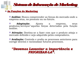Sistem de Inform
          a         ação de Marketing
As Funções do Marketing

   Análise: Busca compreender as forças do mercado onde a
 empresa atua, no presente ou no futuro.
        Adaptação:     Ajusta     a     empresa,     seus
 produtos/serviços’`aquelas forças detectadas pela função
 análise.
  Ativação: Destina-se a fazer com que o produto atinja o
 mercado definido e seja adquirido pelos compradores.
   Avaliação: Controla e avalia os processos anteriores para
 corrigir desvios e racionalizar futuros processos.


   “Devemos Levantar a importância e
           PRIORIZAR-LA”.
 