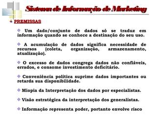 Sistem de Inform
          a         ação de Marketing
PREMISSAS

    Um dado/conjunto de dados só se traduz em
 informação quando se conhece a destinação do seu uso.

    A acumulação de dados significa necessidade de
 recursos     (coleta, organização, armazenamento,
 atualização).

    O excesso de dados congrega dados não confiáveis,
 errados, e consome investimento deficitário.

   Conveniência política suprime dados importantes ou
 retarda sua disponibilidade.

  Miopia da Interpretação dos dados por especialistas.

  Visão estratégica da interpretação dos generalistas.

  Informação representa poder, portanto envolve risco
 