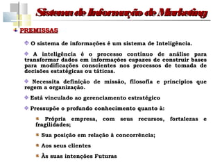 Sistem de Inform
          a         ação de Marketing
PREMISSAS

   O sistema de informações é um sistema de Inteligência.
    A inteligência é o processo contínuo de análise para
 transformar dados em informações capazes de construir bases
 para modificações conscientes nos processos de tomada de
 decisões estatégicas ou táticas.
    Necessita definição de missão, filosofia e principios que
 regem a organização.
  Está vinculado ao gerenciamento estratégico
  Pressupõe o profundo conhecimento quanto à:
       Própria empresa, com seus recursos, fortalezas e
    fragilidades;
      Sua posição em relação à concorrência;
      Aos seus clientes
      Às suas intenções Futuras
 