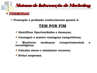 Sistem de Inform
        a         ação de Marketing
PREMISSAS
 Pressupõe o profundo conhecimento quanto à:

                  TEM POR FIM
    Identificar Oportunidades e Ameaças;
    Conseguir e manter vantagens competitivas;
      Monitorar    mudanças      comportamentais   e
  tecnológicas;
    Calcular riscos e minimizar recursos;
    Evitar surpresas.
 