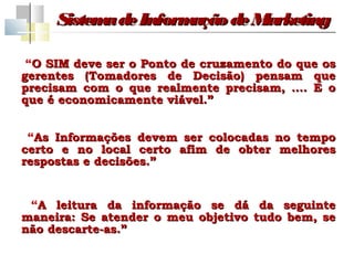 Sistem de Inform
           a         ação de Marketing

 “O SIM deve ser o Ponto de cruzamento do que os
gerentes (Tomadores de Decisão) pensam que
precisam com o que realmente precisam, …. E o
que é economicamente viável.”


 “As Informações devem ser colocadas   no tempo
certo e no local certo afim de obter    melhores
respostas e decisões.”


 “A leitura da informação se dá da seguinte
maneira: Se atender o meu objetivo tudo bem, se
não descarte-as.”
 