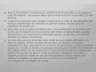    Ikea es una empres innovadora por excelencia en el mercado, su ideología es
    cada día mejorar mas porque saben que la mayoría de las cosas están a un por
    hacerse.
   La gama de productos que maneja la empresa es su sello de identificación, por
    tiempos establecidos las empresas se generan nuevos diseños para un
    esquemas de tendencias.
   IKEA reformuló el modelo de fabricación y comercialización de muebles a tal
    punto, que la mayoría de los productos que vende son desarmables, pueden
    almacenarse y transportarse en embalajes planos y uniformes, con el fin de
    abaratar los costos y los precios.
   Su línea de productos pretende cubrir todas las necesidades del hogar y las
    distintas edades. Ofrece muebles funcionales y de diseño a un precio
    relativamente bajo, pero afirma no renunciar al compromiso y responsabilidad
    social con el medio ambiente, los procesos de producción (como la prohibición
    del trabajo infantil en sus productos) y la administración (afirma manejar una
    política de igualdad de genero entre empleados, otorgando a hombres y
    mujeres un mismo salario en caso de desempeñar el mismo cargo). Este
    enfoque ecologista y progresista forma parte de su estrategia de
    mercadotecnia y su imagen de marca.
 