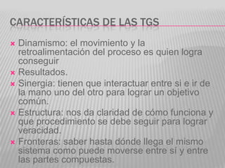CARACTERÍSTICAS DE LAS TGS
 Dinamismo: el movimiento y la
  retroalimentación del proceso es quien logra
  conseguir
 Resultados.
 Sinergia: tienen que interactuar entre si e ir de
  la mano uno del otro para lograr un objetivo
  común.
 Estructura: nos da claridad de cómo funciona y
  que procedimiento se debe seguir para lograr
  veracidad.
 Fronteras: saber hasta dónde llega el mismo
  sistema como puede moverse entre sí y entre
  las partes compuestas.
 