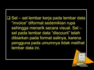 Sel – sel lembar kerja pada lembar data
  ―invoice‖ diformat sedemikian rupa
  sehingga menarik secara visual. Sel –
  sel pada lembar data ―discount‖ telah
  dibiarkan pada format aslinya, karena
  pengguna pada umumnya tidak melihat
  lembar data ini.
 