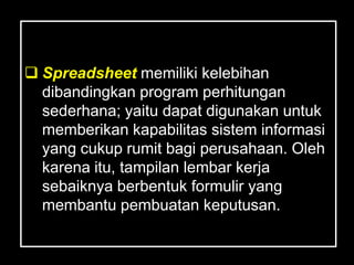  Spreadsheet memiliki kelebihan
  dibandingkan program perhitungan
  sederhana; yaitu dapat digunakan untuk
  memberikan kapabilitas sistem informasi
  yang cukup rumit bagi perusahaan. Oleh
  karena itu, tampilan lembar kerja
  sebaiknya berbentuk formulir yang
  membantu pembuatan keputusan.
 