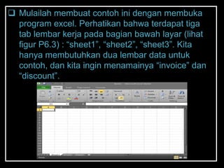  Mulailah membuat contoh ini dengan membuka
  program excel. Perhatikan bahwa terdapat tiga
  tab lembar kerja pada bagian bawah layar (lihat
  figur P6.3) : ―sheet1‖, ―sheet2‖, ―sheet3‖. Kita
  hanya membutuhkan dua lembar data untuk
  contoh, dan kita ingin menamainya ―invoice‖ dan
  ―discount‖.
 