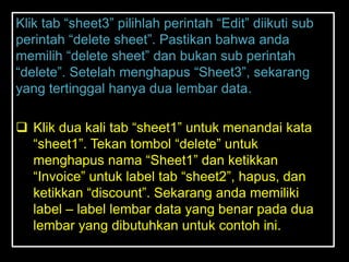 Klik tab ―sheet3‖ pilihlah perintah ―Edit‖ diikuti sub
perintah ―delete sheet‖. Pastikan bahwa anda
memilih ―delete sheet‖ dan bukan sub perintah
―delete‖. Setelah menghapus ―Sheet3‖, sekarang
yang tertinggal hanya dua lembar data.

 Klik dua kali tab ―sheet1‖ untuk menandai kata
  ―sheet1‖. Tekan tombol ―delete‖ untuk
  menghapus nama ―Sheet1‖ dan ketikkan
  ―Invoice‖ untuk label tab ―sheet2‖, hapus, dan
  ketikkan ―discount‖. Sekarang anda memiliki
  label – label lembar data yang benar pada dua
  lembar yang dibutuhkan untuk contoh ini.
 