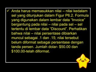  Anda harus memasukkan nilai – nilai kedalam
  sel yang ditunjukan dalam Figur P6.2. Formula
  yang digunakan dalam lembar data ―Invoice‖
  bergantung pada nilai – nilai pada sel – sel
  tertentu di lembar data ―Discount‖. Perhatikan
  bahwa nilai – nilai persentase dibiarkan
  muncul sebagai .1 dan .15; nilai tersebut
  belum diformat sebagai persentase dengan
  tanda persen. Jumlah dolar- $50.00 dan
  $100.00-telah diformat.
 