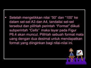  Setelah mengetikkan nilai ―50‖ dan ―100‖ ke
  dalam sel-sel A3 dan A4, tandailai sel-sel
  tersebut dan pilihlah perintah “Format” diikuti
  subperintah “Cells” maka layar pada Figur
  P6.4 akan muncul. Pilihlah sebuah format mata
  uang dengan dua desimal untuk mendapatkan
  format yang diinginkan bagi nilai-nilai ini.
 