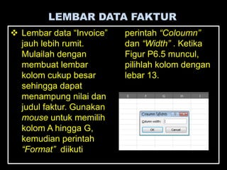 LEMBAR DATA FAKTUR
 Lembar data ―Invoice‖   perintah “Coloumn”
  jauh lebih rumit.       dan “Width” . Ketika
  Mulailah dengan         Figur P6.5 muncul,
  membuat lembar          pilihlah kolom dengan
  kolom cukup besar       lebar 13.
  sehingga dapat
  menampung nilai dan
  judul faktur. Gunakan
  mouse untuk memilih
  kolom A hingga G,
  kemudian perintah
  “Format” diikuti
 