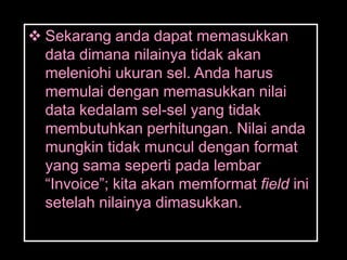  Sekarang anda dapat memasukkan
  data dimana nilainya tidak akan
  meleniohi ukuran sel. Anda harus
  memulai dengan memasukkan nilai
  data kedalam sel-sel yang tidak
  membutuhkan perhitungan. Nilai anda
  mungkin tidak muncul dengan format
  yang sama seperti pada lembar
  ―Invoice‖; kita akan memformat field ini
  setelah nilainya dimasukkan.
 