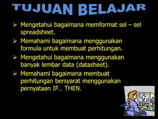  Mengetahui bagaimana memformat sel – sel
  spreadsheet.
 Memahami bagaimana menggunakan
  formula untuk membuat perhitungan.
 Mengetahui bagaimana menggunakan
  banyak lembar data (datasheet).
 Memahami bagaimana membuat
  perhitungan bersyarat menggunakan
  pernyataan IF… THEN.
 