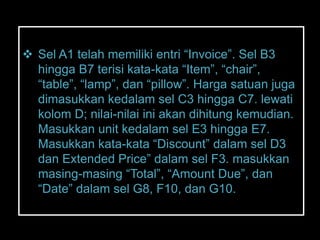  Sel A1 telah memiliki entri ―Invoice‖. Sel B3
  hingga B7 terisi kata-kata ―Item‖, ―chair‖,
  ―table‖, ―lamp‖, dan ―pillow‖. Harga satuan juga
  dimasukkan kedalam sel C3 hingga C7. lewati
  kolom D; nilai-nilai ini akan dihitung kemudian.
  Masukkan unit kedalam sel E3 hingga E7.
  Masukkan kata-kata ―Discount‖ dalam sel D3
  dan Extended Price‖ dalam sel F3. masukkan
  masing-masing ―Total‖, ―Amount Due‖, dan
  ―Date‖ dalam sel G8, F10, dan G10.
 