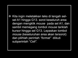  Kita ingin meletakkan teks di tengah sel-
  sel A1 hingga G13. sorot keseluruh area
  dengan mengklik mouse pada sel A1, dan
  sambil memegang tombol mouse tariklah
  kursor hingga sel G13. Lepaskan tombol
  mouse (keseluruhan area akan tersorot)
  dan pilihlah perintah “format” diikuti
  subperintah ―Cell”.
 