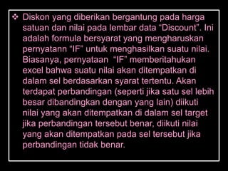 Diskon yang diberikan bergantung pada harga
  satuan dan nilai pada lembar data ―Discount‖. Ini
  adalah formula bersyarat yang mengharuskan
  pernyatann ―IF‖ untuk menghasilkan suatu nilai.
  Biasanya, pernyataan ―IF‖ memberitahukan
  excel bahwa suatu nilai akan ditempatkan di
  dalam sel berdasarkan syarat tertentu. Akan
  terdapat perbandingan (seperti jika satu sel lebih
  besar dibandingkan dengan yang lain) diikuti
  nilai yang akan ditempatkan di dalam sel target
  jika perbandingan tersebut benar, diikuti nilai
  yang akan ditempatkan pada sel tersebut jika
  perbandingan tidak benar.
 