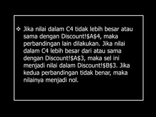  Jika nilai dalam C4 tidak lebih besar atau
  sama dengan Discount!$A$4, maka
  perbandingan lain dilakukan. Jika nilai
  dalam C4 lebih besar dari atau sama
  dengan Discount!$A$3, maka sel ini
  menjadi nilai dalam Discount!$B$3. Jika
  kedua perbandingan tidak benar, maka
  nilainya menjadi nol.
 