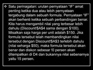  Satu perinagatan: urutan pernyataan ―IF‖ amat
  penting ketika dua atau lebih pernyataan
  tergabung dalam sebuah formula. Pernyataan ―IF‖
  akan berhenti ketika sebuah perbandingan benar.
  Kita harus mengambil nilai yang terbesar lebih
  dahulu (Discount!$A$4 sama dengan $100).
  Misalkan saja harga per unit adalah $150. Jika
  formula tersebut telah membandingkan nilai
  tersebut dengan Discount!$A$3 terlebih dahulu
  (nilai seharga $50), maka formula tersebut akan
  benar dan diskon sebesar !0 persen akan
  ditempatkan di D4 dan bukannya nilai sebenarnya
  yaitu 15 persen.
 
