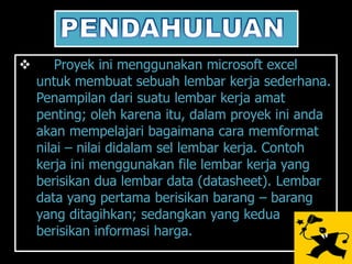        Proyek ini menggunakan microsoft excel
    untuk membuat sebuah lembar kerja sederhana.
    Penampilan dari suatu lembar kerja amat
    penting; oleh karena itu, dalam proyek ini anda
    akan mempelajari bagaimana cara memformat
    nilai – nilai didalam sel lembar kerja. Contoh
    kerja ini menggunakan file lembar kerja yang
    berisikan dua lembar data (datasheet). Lembar
    data yang pertama berisikan barang – barang
    yang ditagihkan; sedangkan yang kedua
    berisikan informasi harga.
 