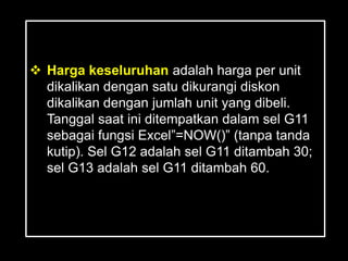  Harga keseluruhan adalah harga per unit
  dikalikan dengan satu dikurangi diskon
  dikalikan dengan jumlah unit yang dibeli.
  Tanggal saat ini ditempatkan dalam sel G11
  sebagai fungsi Excel‖=NOW()‖ (tanpa tanda
  kutip). Sel G12 adalah sel G11 ditambah 30;
  sel G13 adalah sel G11 ditambah 60.
 