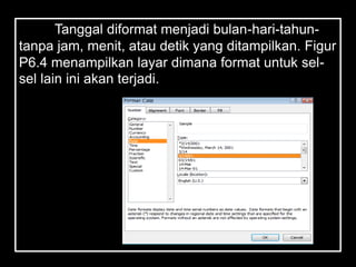 Tanggal diformat menjadi bulan-hari-tahun-
tanpa jam, menit, atau detik yang ditampilkan. Figur
P6.4 menampilkan layar dimana format untuk sel-
sel lain ini akan terjadi.
 