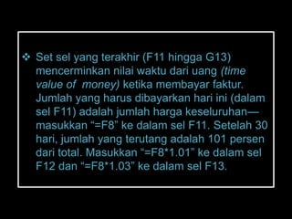  Set sel yang terakhir (F11 hingga G13)
  mencerminkan nilai waktu dari uang (time
  value of money) ketika membayar faktur.
  Jumlah yang harus dibayarkan hari ini (dalam
  sel F11) adalah jumlah harga keseluruhan—
  masukkan ―=F8‖ ke dalam sel F11. Setelah 30
  hari, jumlah yang terutang adalah 101 persen
  dari total. Masukkan ―=F8*1.01‖ ke dalam sel
  F12 dan ―=F8*1.03‖ ke dalam sel F13.
 