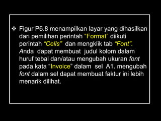  Figur P6.8 menampilkan layar yang dihasilkan
  dari pemilihan perintah ―Format‖ diikuti
  perintah “Cells” dan mengklik tab “Font”.
  Anda dapat membuat judul kolom dalam
  huruf tebal dan/atau mengubah ukuran font
  pada kata ―Invoice‖ dalam sel A1. mengubah
  font dalam sel dapat membuat faktur ini lebih
  menarik dilihat.
 