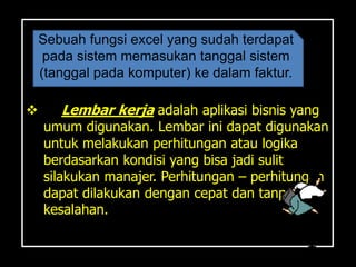 Sebuah fungsi excel yang sudah terdapat
     pada sistem memasukan tanggal sistem
    (tanggal pada komputer) ke dalam faktur.

      Lembar kerja adalah aplikasi bisnis yang
    umum digunakan. Lembar ini dapat digunakan
    untuk melakukan perhitungan atau logika
    berdasarkan kondisi yang bisa jadi sulit
    silakukan manajer. Perhitungan – perhitungan
    dapat dilakukan dengan cepat dan tanpa
    kesalahan.
 