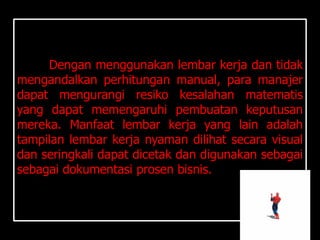 Dengan menggunakan lembar kerja dan tidak
mengandalkan perhitungan manual, para manajer
dapat mengurangi resiko kesalahan matematis
yang dapat memengaruhi pembuatan keputusan
mereka. Manfaat lembar kerja yang lain adalah
tampilan lembar kerja nyaman dilihat secara visual
dan seringkali dapat dicetak dan digunakan sebagai
sebagai dokumentasi prosen bisnis.
 