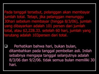 Pada tanggal tersebut, pelanggan akan membayar
jumlah total. Tetapi, jika pelanggan menunggu
30hari sebelum membayar (hingga 8/3/06), jumlah
yang dibayarkan adalah 101 persen dari jumlah
total, atau $2,228.33. setelah 60 hari, jumlah yang
terutang adalah 103persen dari total.

      Perhatikan bahwa hari, bukan bulan,
    ditambahkan pada tanggal pembelian asli. Inilah
    sebabnya mengapa tanggal selanjutnya adalah
    8/3/06 dan 9/2/06. tidak semua bulan memiliki 30
    hari.
 