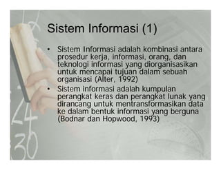 Sistem Informasi (1)Sistem Informasi (1)
• Sistem Informasi adalah kombinasi antara
prosedur kerja, informasi, orang, dan
teknologi informasi yang diorganisasikan
untuk mencapai tujuan dalam sebuahuntuk mencapai tujuan dalam sebuah
organisasi (Alter, 1992)
• Sistem informasi adalah kumpulan
perangkat keras dan perangkat lunak yangperangkat keras dan perangkat lunak yang
dirancang untuk mentransformasikan data
ke dalam bentuk informasi yang berguna
(Bodnar dan Hopwood 1993)(Bodnar dan Hopwood, 1993)
 