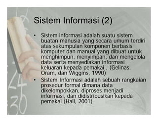 Sistem Informasi (2)Sistem Informasi (2)
• Sistem informasi adalah suatu sistem
buatan manusia yang secara umum terdiri
atas sekumpulan komponen berbasis
komputer dan manual yang dibuat untukkomputer dan manual yang dibuat untuk
menghimpun, menyimpan, dan mengelola
data serta menyediakan informasi
keluaran kepada pemakai , (Gelinas,keluaran kepada pemakai , (Gelinas,
Oram, dan Wiggins, 1990)
• Sistem Informasi adalah sebuah rangkaian
prosedur formal dimana dataprosedur formal dimana data
dikelompokkan, diproses menjadi
informasi, dan didistribusikan kepada
k i (H ll 2001)pemakai (Hall, 2001)
 