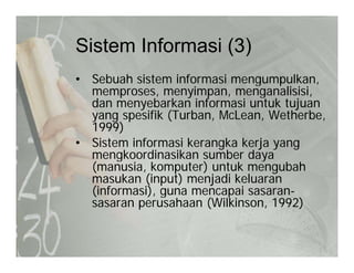 Sistem Informasi (3)Sistem Informasi (3)
• Sebuah sistem informasi mengumpulkan,g p ,
memproses, menyimpan, menganalisisi,
dan menyebarkan informasi untuk tujuan
yang spesifik (Turban, McLean, Wetherbe,yang spesifik (Turban, McLean, Wetherbe,
1999)
• Sistem informasi kerangka kerja yang
mengkoordinasikan sumber dayamengkoordinasikan sumber daya
(manusia, komputer) untuk mengubah
masukan (input) menjadi keluaran
(informasi) guna mencapai sasaran(informasi), guna mencapai sasaran-
sasaran perusahaan (Wilkinson, 1992)
 