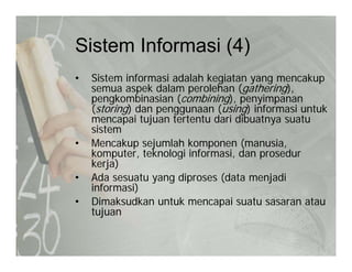 Sistem Informasi (4)Sistem Informasi (4)
• Sistem informasi adalah kegiatan yang mencakup
k d l l h ( th i )semua aspek dalam perolehan (gathering),
pengkombinasian (combining), penyimpanan
(storing) dan penggunaan (using) informasi untuk
mencapai tujuan tertentu dari dibuatnya suatumencapai tujuan tertentu dari dibuatnya suatu
sistem
• Mencakup sejumlah komponen (manusia,
komputer teknologi informasi dan prosedurkomputer, teknologi informasi, dan prosedur
kerja)
• Ada sesuatu yang diproses (data menjadi
informasi)informasi)
• Dimaksudkan untuk mencapai suatu sasaran atau
tujuan
 