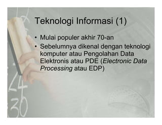Teknologi Informasi (1)Teknologi Informasi (1)
• Mulai populer akhir 70-anMulai populer akhir 70 an
• Sebelumnya dikenal dengan teknologi
komputer atau Pengolahan Datakomputer atau Pengolahan Data
Elektronis atau PDE (Electronic Data
Processing atau EDP)Processing atau EDP)
 