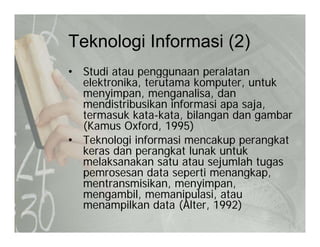 Teknologi Informasi (2)Teknologi Informasi (2)
• Studi atau penggunaan peralatanp gg p
elektronika, terutama komputer, untuk
menyimpan, menganalisa, dan
mendistribusikan informasi apa saja,mendistribusikan informasi apa saja,
termasuk kata-kata, bilangan dan gambar
(Kamus Oxford, 1995)
• Teknologi informasi mencakup perangkat• Teknologi informasi mencakup perangkat
keras dan perangkat lunak untuk
melaksanakan satu atau sejumlah tugas
pemrosesan data seperti menangkappemrosesan data seperti menangkap,
mentransmisikan, menyimpan,
mengambil, memanipulasi, atau
ilk d t (Alt 1992)menampilkan data (Alter, 1992)
 