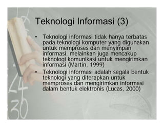 Teknologi Informasi (3)Teknologi Informasi (3)
• Teknologi informasi tidak hanya terbatasg y
pada teknologi komputer yang digunakan
untuk memproses dan menyimpan
informasi, melainkan juga mencakupinformasi, melainkan juga mencakup
teknologi komunikasi untuk mengirimkan
informasi (Martin, 1999)
• Teknologi informasi adalah segala bentuk• Teknologi informasi adalah segala bentuk
teknologi yang diterapkan untuk
memproses dan mengirimkan informasi
dalam bentuk elektronis (Lucas 2000)dalam bentuk elektronis (Lucas, 2000)
 