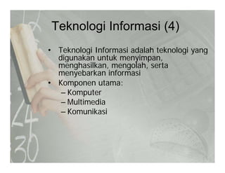 Teknologi Informasi (4)g ( )
• Teknologi Informasi adalah teknologi yangg g y g
digunakan untuk menyimpan,
menghasilkan, mengolah, serta
menyebarkan informasimenyebarkan informasi
• Komponen utama:
– Komputer
– Multimedia
– Komunikasi
 