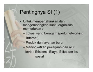 Pentingnya SI (1)Pentingnya SI (1)
• Untuk mempertahankan danUntuk mempertahankan dan
mengembangkan suatu organisasi,
memerlukan :
– Lokasi yang beragam (perlu networking,
Internet)
– Produk dan layanan baru
– Meningkatkan pekerjaan dan alur
kerja : Efisiensi, Biaya, Etika dan isu
sosial
 