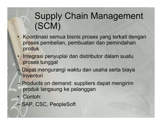 Supply Chain Management
(SCM)(SCM)
• Koordinasi semua bisnis proses yang terkait denganp y g g
proses pembelian, pembuatan dan pemindahan
produk
I t i l i d di t ib t d l t• Integrasi penyuplai dan distributor dalam suatu
proses tunggal
– Dapat mengurangi waktu dan usaha serta biayaDapat mengurangi waktu dan usaha serta biaya
inventori
– Products on demand: suppliers dapat mengirim
produk langsung ke pelanggan
• Contoh:
– SAP, CSC, PeopleSoft
 