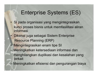 Enterprise Systems (ES)Enterprise Systems (ES)
• SI pada organisasi yang mengintegrasikanSI pada organisasi yang mengintegrasikan
kunci proses bisnis untuk memfasilitasi aliran
informasi
• Dikenal juga sebagai Sistem Enterprise
Resource Planning (ERP)g ( )
• Mengintegrasikan enam tipe SI
– Meningkatkan ketersediaan informasi dang
menghilangkan duplikasi dan kesalahan yang
terkait
– Meningkatkan efisiensi dan pengurangan biaya
 