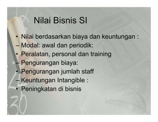 Nilai Bisnis SINilai Bisnis SI
• Nilai berdasarkan biaya dan keuntungan :Nilai berdasarkan biaya dan keuntungan :
– Modal: awal dan periodik:
• Peralatan personal dan training• Peralatan, personal dan training
– Pengurangan biaya:
• Pengurangan jumlah staff
– Keuntungan Intangible :
• Peningkatan di bisnis
 