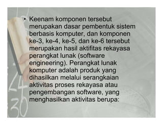 • Keenam komponen tersebut
merupakan dasar pembentuk sistem
berbasis komputer, dan komponen
k 3 k 4 k 5 d k 6 t b tke-3, ke-4, ke-5, dan ke-6 tersebut
merupakan hasil aktifitas rekayasa
perangkat lunak (softwareperangkat lunak (software
engineering). Perangkat lunak
komputer adalah produk yangkomputer adalah produk yang
dihasilkan melalui serangkaian
aktivitas proses rekayasa atauaktivitas proses rekayasa atau
pengembangan software, yang
menghasilkan aktivitas berupa:g p
 