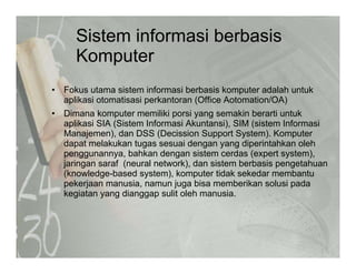 Sistem informasi berbasis
K tKomputer
• Fokus utama sistem informasi berbasis komputer adalah untuk
aplikasi otomatisasi perkantoran (Office Aotomation/OA)
• Dimana komputer memiliki porsi yang semakin berarti untuk
aplikasi SIA (Sistem Informasi Akuntansi), SIM (sistem Informasi
Manajemen), dan DSS (Decission Support System). Komputer
dapat melakukan tugas sesuai dengan yang diperintahkan oleh
penggunannya bahkan dengan sistem cerdas (expert system)penggunannya, bahkan dengan sistem cerdas (expert system),
jaringan saraf (neural network), dan sistem berbasis pengetahuan
(knowledge-based system), komputer tidak sekedar membantu
pekerjaan manusia, namun juga bisa memberikan solusi pada
kegiatan yang dianggap sulit oleh manusia.
 