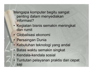 Mengapa komputer begitu sangatMengapa komputer begitu sangat
penting dalam menyediakan
informasi?
• Kegiatan bisnis semakin meningkat
dan rumitda u
• Globalisasi ekonomi
• Persaingan Dunia• Persaingan Dunia
• Kebutuhan teknologi yang andal
B t kt ki i k t• Batas waktu semakin singkat
• Kendala-kendala sosial
• Tuntutan pelayanan praktis dan cepat
saji
 