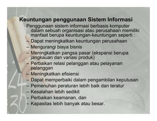 Keuntungan penggunaan Sistem Informasig p gg
Penggunaan sistem informasi berbasis komputer
dalam sebuah organisasi atau perusahaan memiliki
manfaat berupa keuntungan-keuntungan seperti :g g
– Dapat meningkatkan keuntungan perusahaan
– Mengurangi biaya bisnis
Meningkatkan pangsa pasar (ekspansi berupa– Meningkatkan pangsa pasar (ekspansi berupa
jangkauan dan variasi produk)
– Perbaikan relasi pelanggan atau pelayanan
pelangganpelanggan
– Meningkatkan efisiensi
– Dapat memperbaiki dalam pengambilan keputusan
– Pemenuhan peraturan lebih baik dan teratur
– Kesalahan lebih sedikit
– Perbaikan keamanan danPerbaikan keamanan, dan
– Kapasitas lebih banyak atau besar.
 