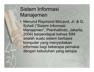 Sistem Informasi
M jManajemen
• Menurut Raymond McLeod Jr & GMenurut Raymond McLeod, Jr. & G.
Schell (“Sistem Informasi
Manajemen”, Prenhallindo, Jakarta,j , , ,
2004) berpendapat bahwa SIM
adalah suatu sistem berbasis
komputer yang menyediakan
informasi bagi beberapa pemakai
d k b hdengan kebutuhan yang serupa.
 