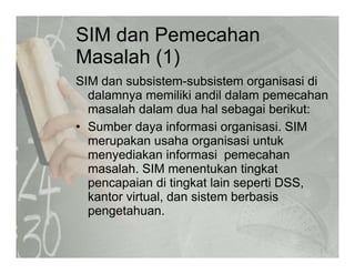 SIM dan Pemecahan
M l h (1)Masalah (1)
SIM dan subsistem-subsistem organisasi diSIM dan subsistem subsistem organisasi di
dalamnya memiliki andil dalam pemecahan
masalah dalam dua hal sebagai berikut:
• Sumber daya informasi organisasi. SIM
merupakan usaha organisasi untuk
menyediakan informasi pemecahanmenyediakan informasi pemecahan
masalah. SIM menentukan tingkat
pencapaian di tingkat lain seperti DSS,p p g p
kantor virtual, dan sistem berbasis
pengetahuan.
 