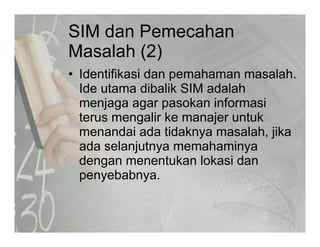 SIM dan Pemecahan
M l h (2)Masalah (2)
• Identifikasi dan pemahaman masalahIdentifikasi dan pemahaman masalah.
Ide utama dibalik SIM adalah
menjaga agar pasokan informasij g g p
terus mengalir ke manajer untuk
menandai ada tidaknya masalah, jika
ada selanjutnya memahaminya
dengan menentukan lokasi dan
b bpenyebabnya.
 