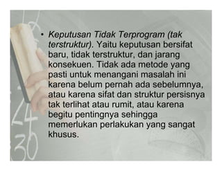 K t Tid k T (t k• Keputusan Tidak Terprogram (tak
terstruktur). Yaitu keputusan bersifat
baru tidak terstruktur dan jarangbaru, tidak terstruktur, dan jarang
konsekuen. Tidak ada metode yang
pasti untuk menangani masalah inipasti untuk menangani masalah ini
karena belum pernah ada sebelumnya,
atau karena sifat dan struktur persisnyaatau karena sifat dan struktur persisnya
tak terlihat atau rumit, atau karena
begitu pentingnya sehinggag p g y gg
memerlukan perlakukan yang sangat
khusus.
 